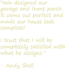 "Iain designed our garage and front porch. It came out perfect and made our house look complete! I trust that I will be completely satisfied with what he designs." - Andy Shell